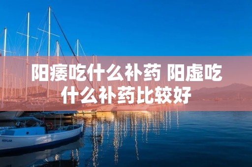 阳痿吃什么补药 阳虚吃什么补药比较好