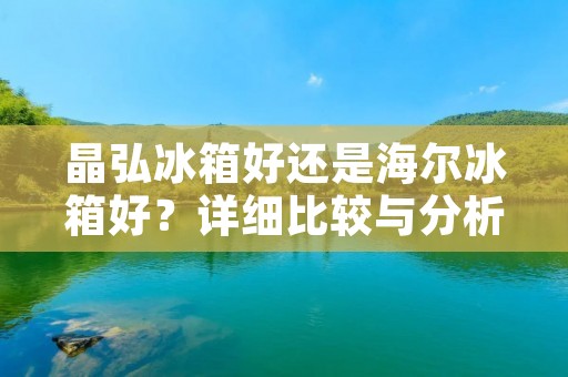 晶弘冰箱好还是海尔冰箱好?详细比较与分析 晶弘冰箱好还是海尔冰箱好?详细比较与分析