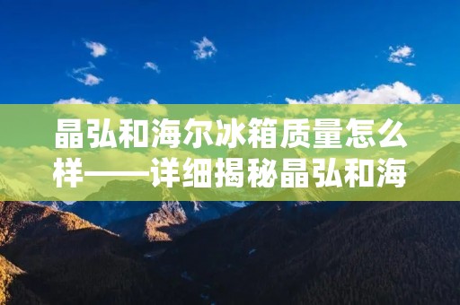 晶弘和海尔冰箱质量怎么样——详细揭秘晶弘和海尔冰箱的品质差异