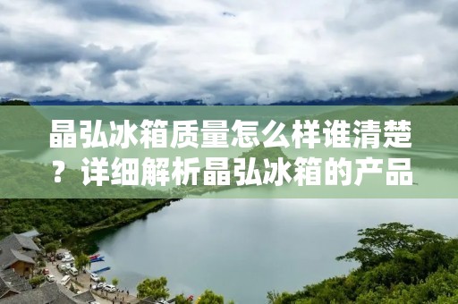 晶弘冰箱质量怎么样谁清楚?详细解析晶弘冰箱的产品质量 晶弘冰箱质量怎么样谁清楚?详细解析晶弘冰箱的产品质量