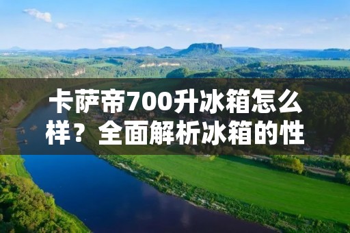 卡萨帝700升冰箱怎么样？全面解析冰箱的性能与特点！