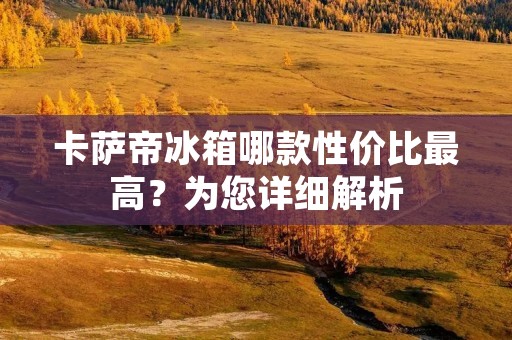 卡萨帝冰箱哪款性价比最高?为您详细解析 卡萨帝冰箱哪款性价比最高?为您详细解析