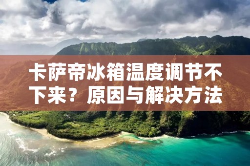 卡萨帝冰箱温度调节不下来?原因与解决方法一网打尽! 卡萨帝冰箱温度调节不下来?原因与解决方法一网打尽!