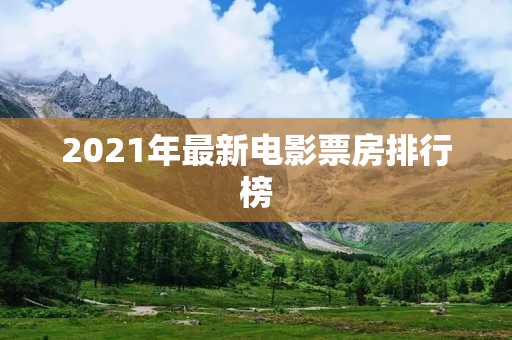 2021年最新电影票房排行榜:票房争夺战引领华语电影新风潮 2021年最新电影票房排行榜:票房争夺战引领华语电影新风潮