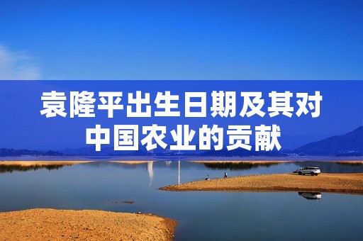 袁隆平出生日期及其对中国农业的贡献