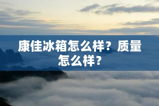 康佳冰箱怎么样?质量怎么样? 康佳冰箱怎么样?质量怎么样?