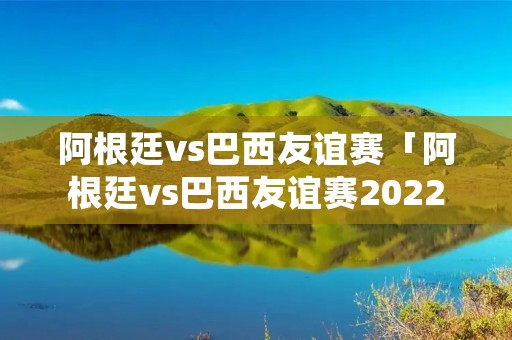 阿根廷vs巴西友谊赛「阿根廷vs巴西友谊赛2022直播」