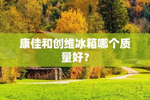 康佳和创维冰箱哪个质量好? 康佳和创维冰箱哪个质量好?
