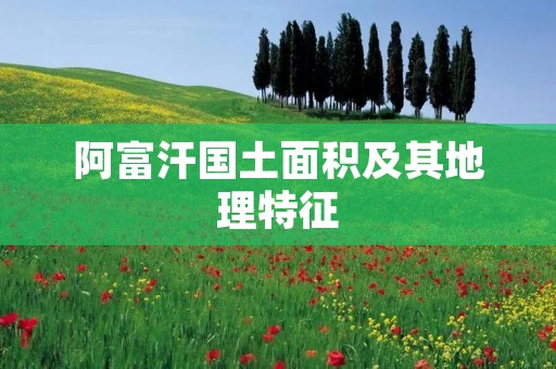 阿富汗国土面积及其地理特征 阿富汗国土面积及其地理特征