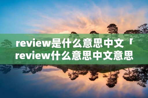 review是什么意思中文「review什么意思中文意思是什么意思啊」