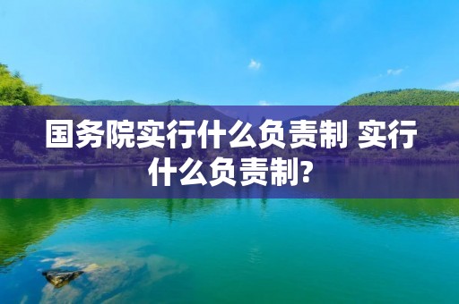 国务院实行什么负责制 实行什么负责制? 国务院实行什么负责制 实行什么负责制?