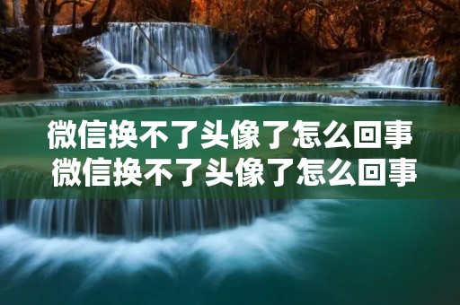 微信换不了头像了怎么回事 微信换不了头像了怎么回事维护