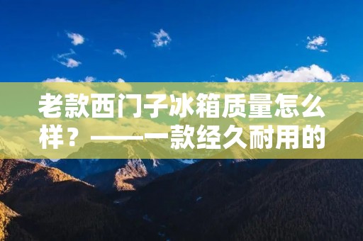 老款西门子冰箱质量怎么样？——一款经久耐用的选择