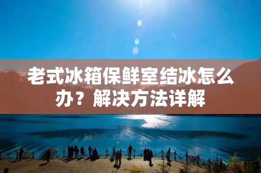 老式冰箱保鲜室结冰怎么办?解决方法详解 老式冰箱保鲜室结冰怎么办?解决方法详解