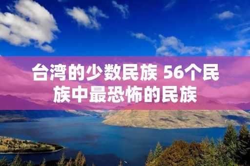 台湾的少数民族 56个民族中最恐怖的民族 台湾的少数民族 56个民族中最恐怖的民族