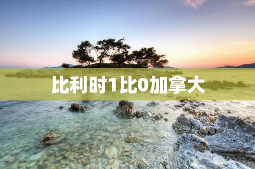 比利时1比0加拿大：精彩的比赛带来激动人心的时刻
