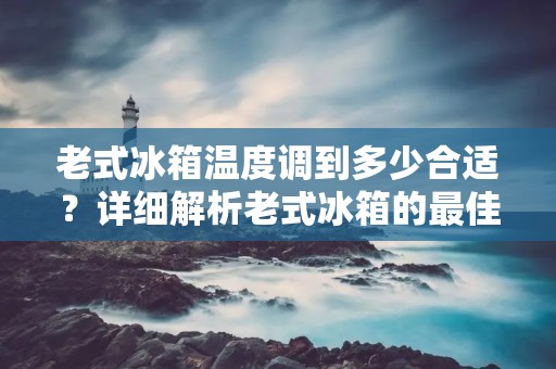 老式冰箱温度调到多少合适？详细解析老式冰箱的最佳温度调节方法