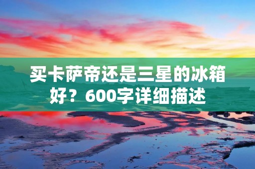 买卡萨帝还是三星的冰箱好？600字详细描述
