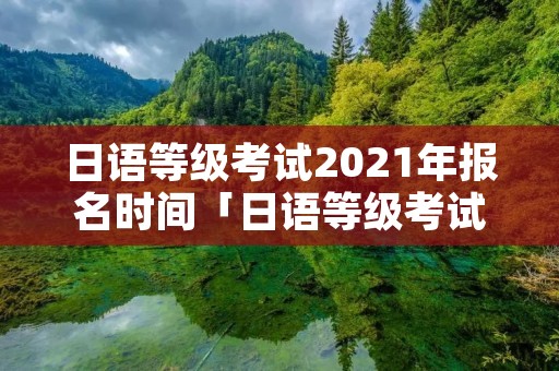 日语等级考试2021年报名时间「日语等级考试2021考试时间」
