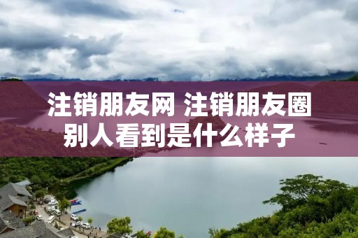 注销朋友网 注销朋友圈别人看到是什么样子