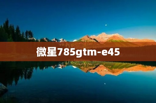 微星785gtm-e45：一款性能卓越的主板