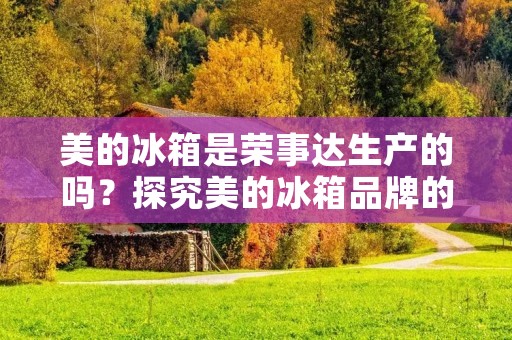 美的冰箱是荣事达生产的吗？探究美的冰箱品牌的制造商