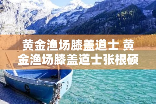 黄金渔场膝盖道士 黄金渔场膝盖道士张根硕