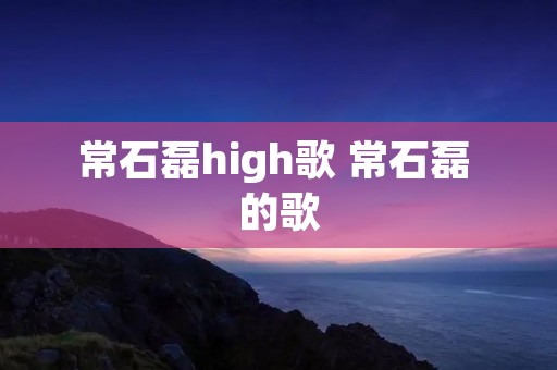 常石磊high歌 常石磊 的歌 常石磊high歌 常石磊 的歌