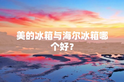 美的冰箱与海尔冰箱哪个好? 美的冰箱与海尔冰箱哪个好?