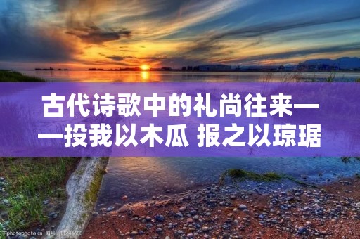古代诗歌中的礼尚往来——投我以木瓜 报之以琼琚的意思 古代诗歌中的礼尚往来——投我以木瓜 报之以琼琚的意思