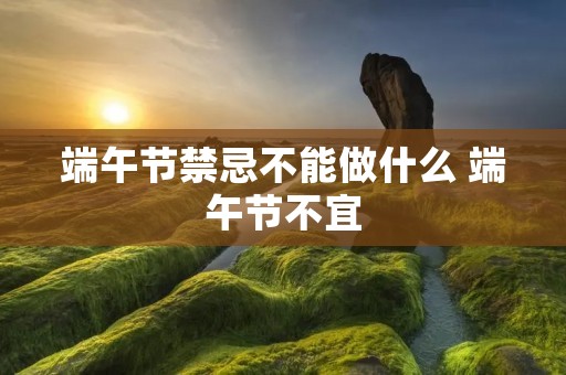 端午节禁忌不能做什么 端午节不宜 端午节禁忌不能做什么 端午节不宜