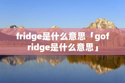 fridge是什么意思「gofridge是什么意思」 fridge是什么意思「gofridge是什么意思」
