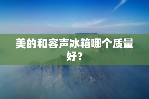 美的和容声冰箱哪个质量好？