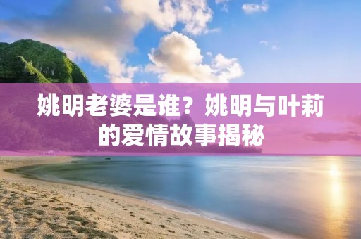 姚明老婆是谁?姚明与叶莉的爱情故事揭秘 姚明老婆是谁?姚明与叶莉的爱情故事揭秘