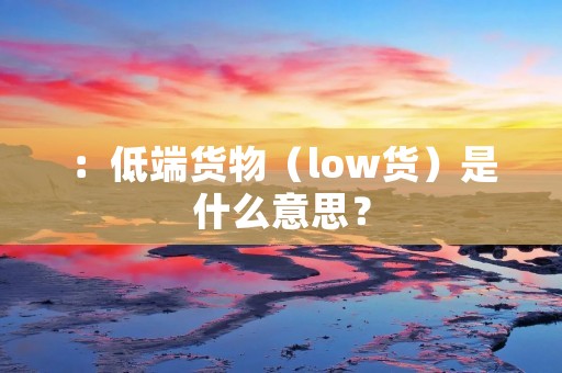 :低端货物(low货)是什么意思? :低端货物(low货)是什么意思?