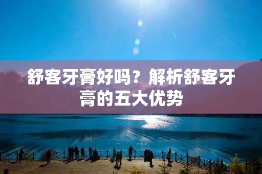 舒客牙膏好吗?解析舒客牙膏的五大优势 舒客牙膏好吗?解析舒客牙膏的五大优势