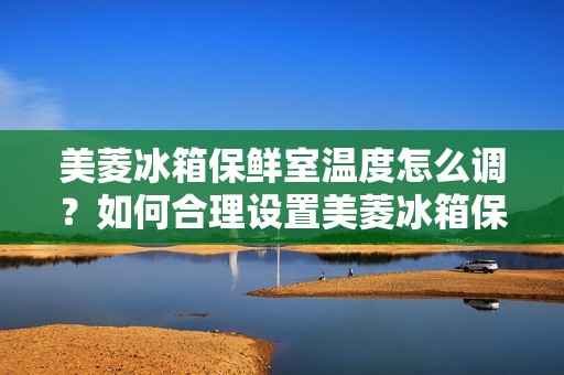 美菱冰箱保鲜室温度怎么调?如何合理设置美菱冰箱保鲜室的温度? 美菱冰箱保鲜室温度怎么调?如何合理设置美菱冰箱保鲜室的温度?