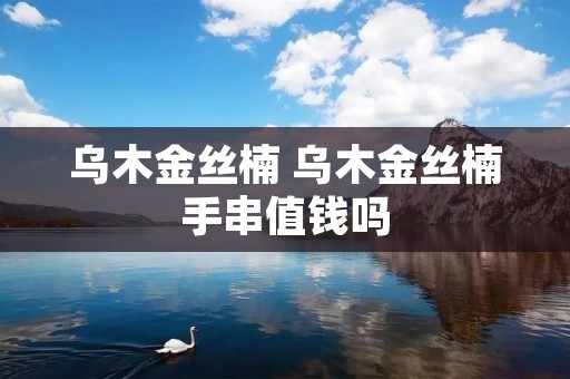 乌木金丝楠 乌木金丝楠手串值钱吗 乌木金丝楠 乌木金丝楠手串值钱吗