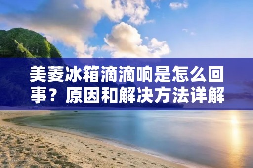 美菱冰箱滴滴响是怎么回事?原因和解决方法详解 美菱冰箱滴滴响是怎么回事?原因和解决方法详解