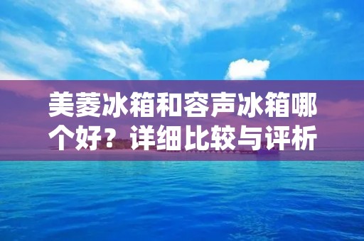 美菱冰箱和容声冰箱哪个好?详细比较与评析 美菱冰箱和容声冰箱哪个好?详细比较与评析