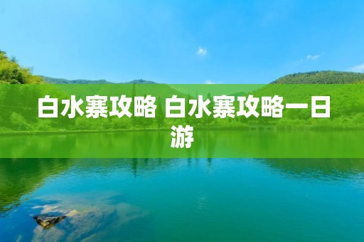 白水寨攻略 白水寨攻略一日游 白水寨攻略 白水寨攻略一日游
