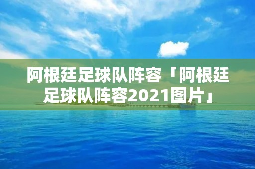 阿根廷足球队阵容「阿根廷足球队阵容2021图片」