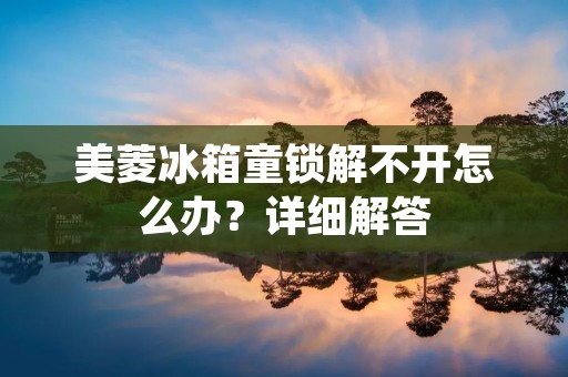 美菱冰箱童锁解不开怎么办?详细解答 美菱冰箱童锁解不开怎么办?详细解答