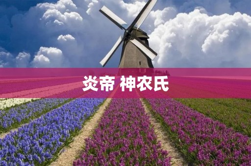 炎帝 神农氏:古代中华文明的开创者与传说 炎帝 神农氏:古代中华文明的开创者与传说