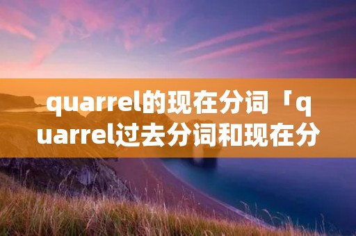 quarrel的现在分词「quarrel过去分词和现在分词」