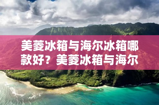 美菱冰箱与海尔冰箱哪款好?美菱冰箱与海尔冰箱的比较分析 美菱冰箱与海尔冰箱哪款好?美菱冰箱与海尔冰箱的比较分析