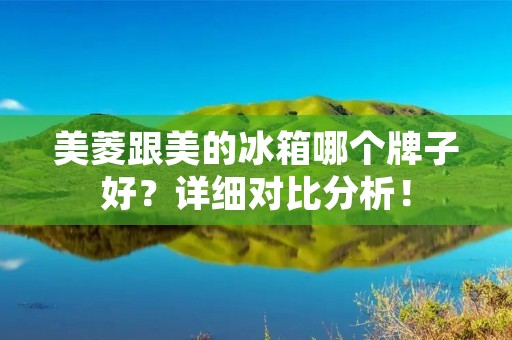 美菱跟美的冰箱哪个牌子好？详细对比分析！