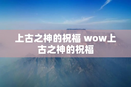 上古之神的祝福 wow上古之神的祝福 上古之神的祝福 wow上古之神的祝福