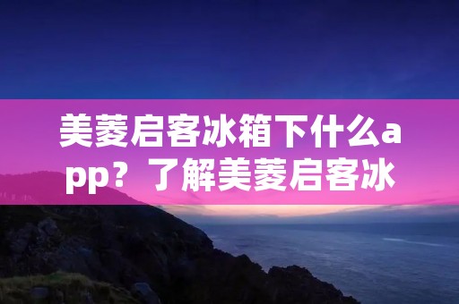 美菱启客冰箱下什么app？了解美菱启客冰箱的智能应用