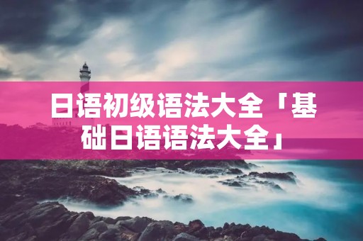 日语初级语法大全「基础日语语法大全」